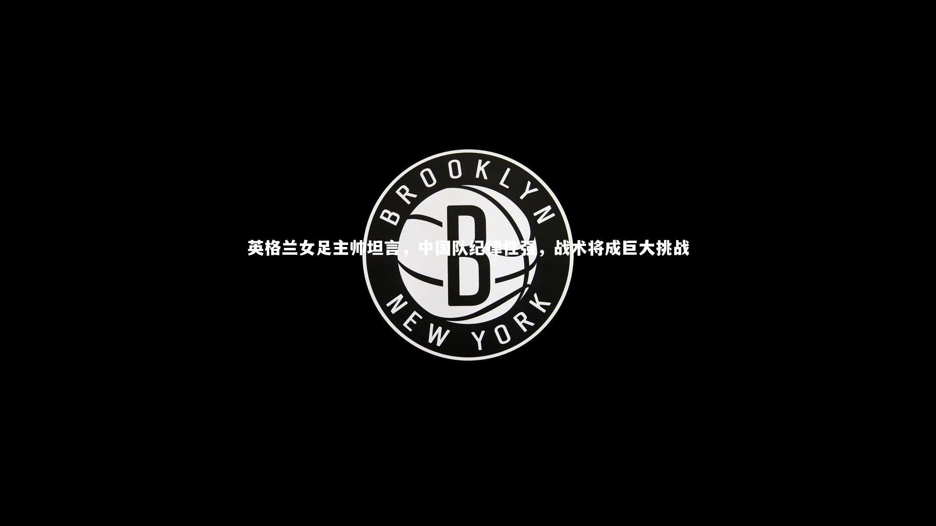 九游体育官网-英格兰女足主帅坦言，中国队纪律性强，战术将成巨大挑战