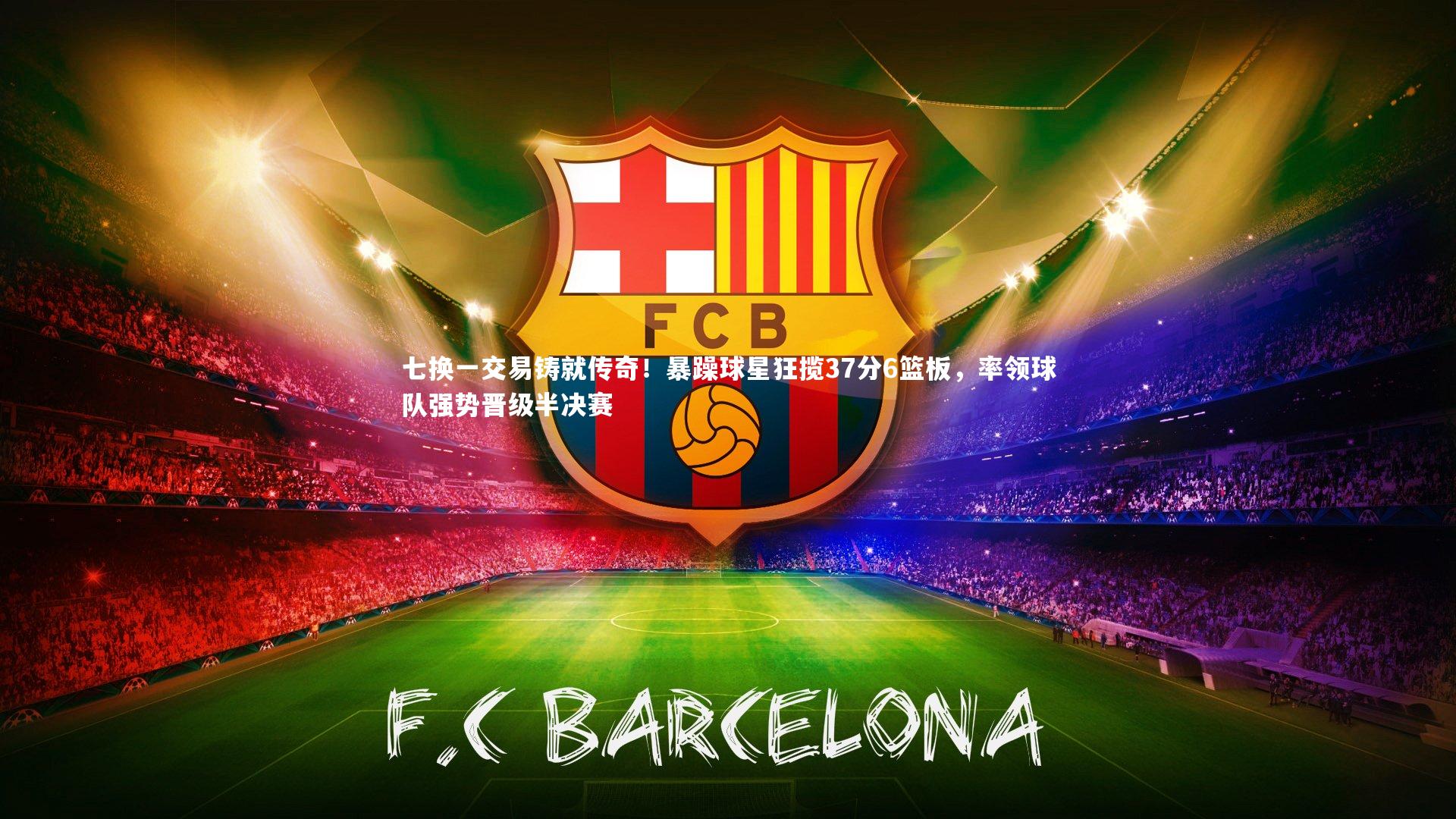 九游体育登录入口-七换一交易铸就传奇！暴躁球星狂揽37分6篮板，率领球队强势晋级半决赛