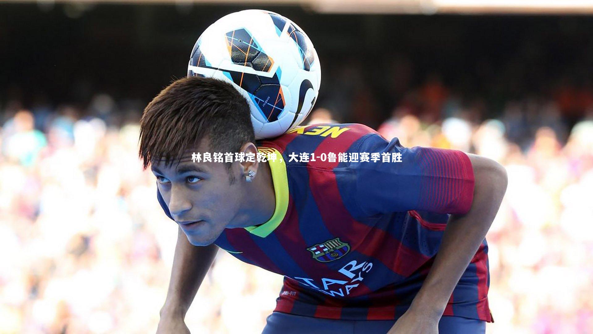 九游体育登录入口-林良铭首球定乾坤，大连1-0鲁能迎赛季首胜